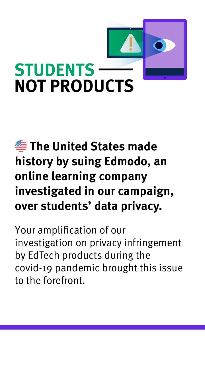 Students Not Products: The United States made history by suing Edmodo, an online learning company investigated in our campaign, over students' data privacy. Your amplification of our investigation on privacy infringement by EdTech products during the covid-19 pandemic brought this issue to the forefront.