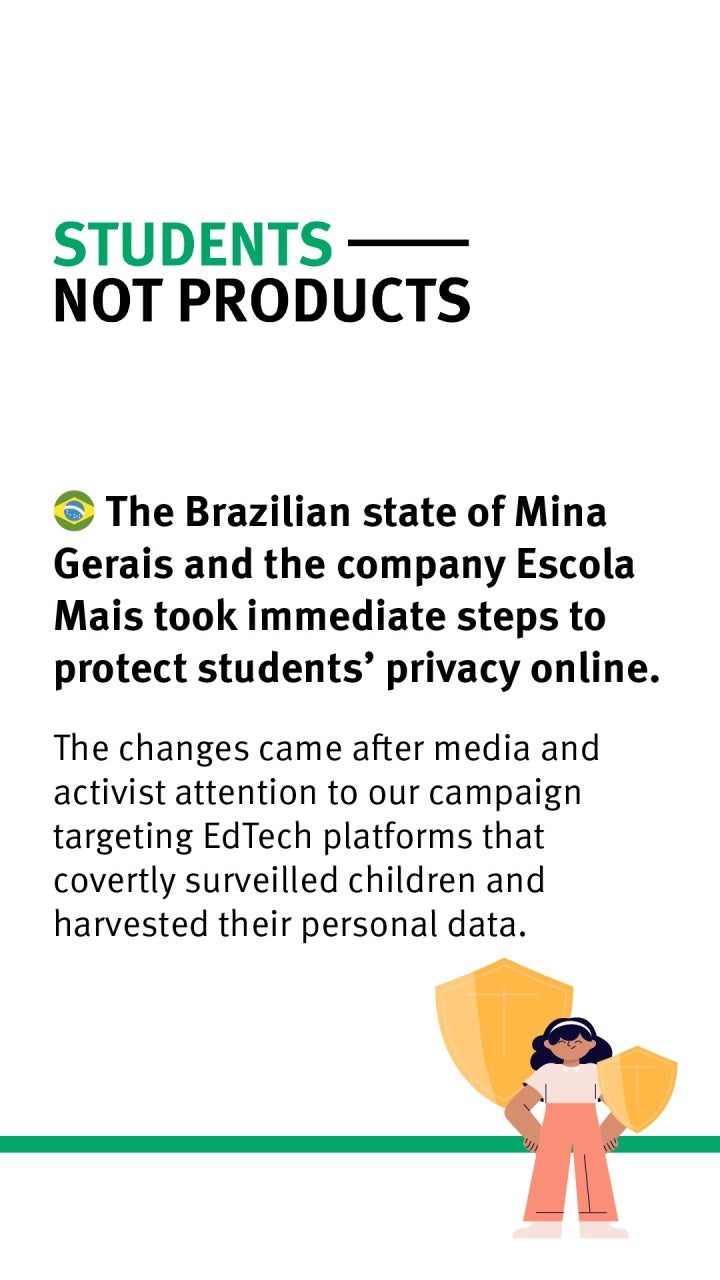 Students Not Products: The Brazilian state of Mina Gerais and the company Escola Mais took immediate steps to protect students' privacy online. The changes came after media and activist attention to our campaign targeting EdTech platforms that covertly surveilled children and harvested their personal data.